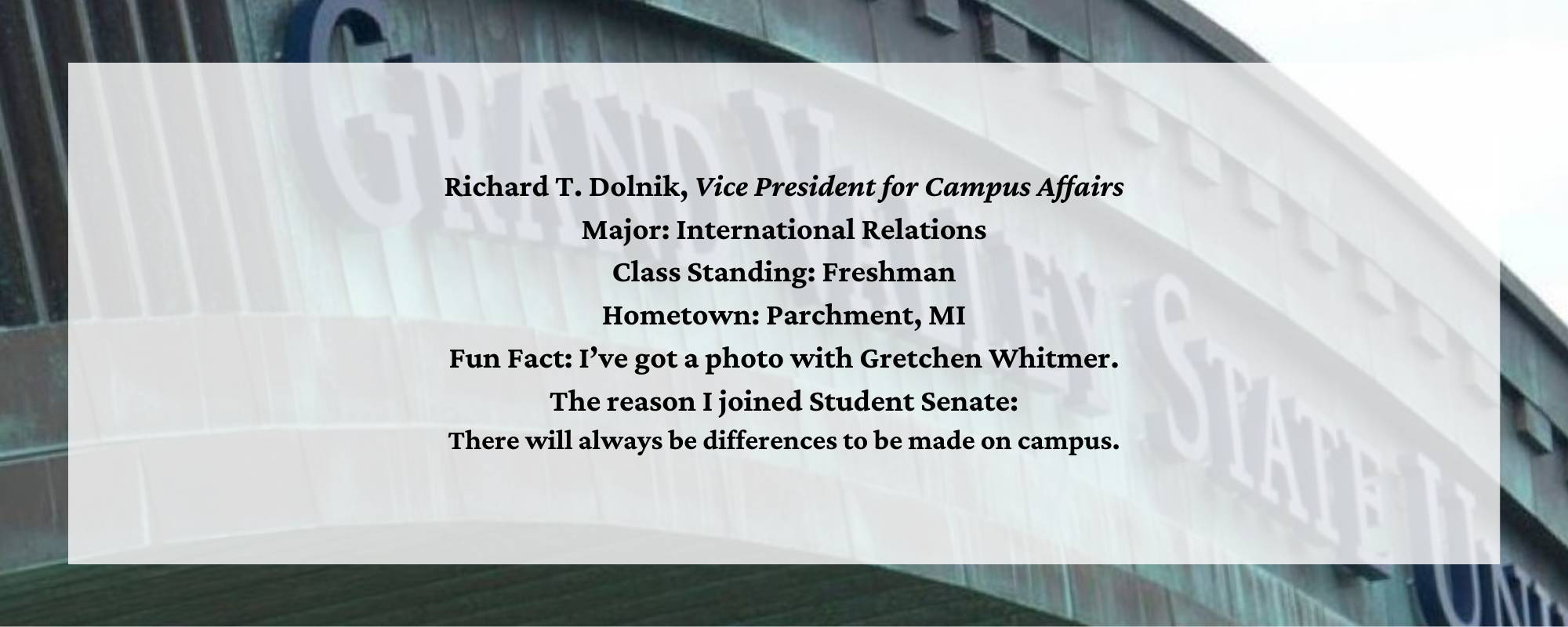 Richard T. Dolnik, Vice President for Campus Affairs. Major: International Relations. Class Standing: Freshman. Hometown: Parchment, MI. Fun Fact: I&#8217;ve got a photo with Gretchen Whitmer. The reason I joined Student Senate: There will always be differences to be made on campus.